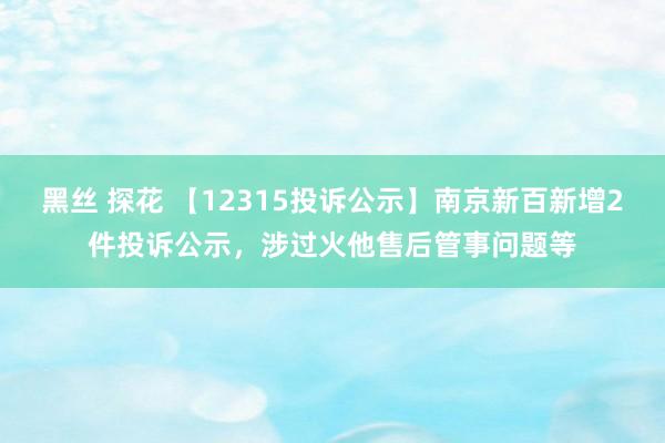 黑丝 探花 【12315投诉公示】南京新百新增2件投诉公示，涉过火他售后管事问题等