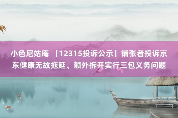 小色尼姑庵 【12315投诉公示】铺张者投诉京东健康无故拖延、额外拆开实行三包义务问题