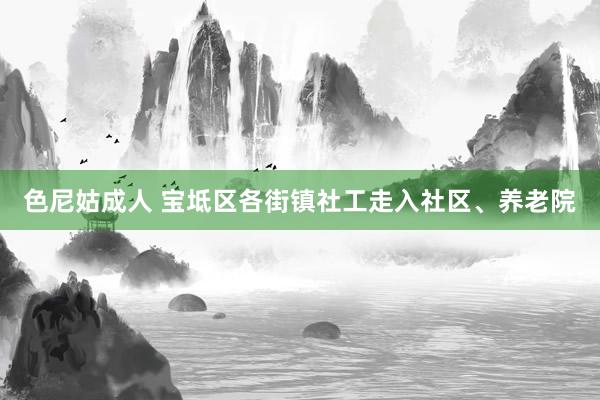 色尼姑成人 宝坻区各街镇社工走入社区、养老院