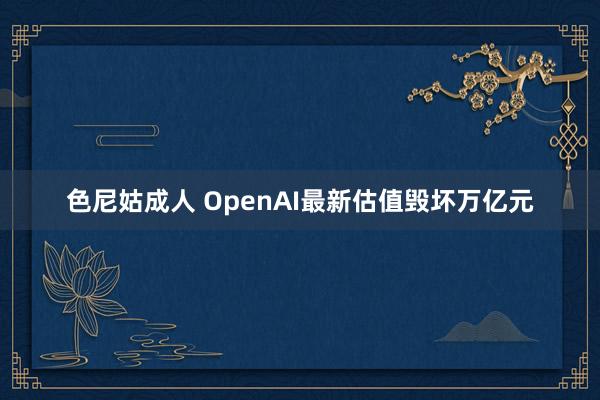 色尼姑成人 OpenAI最新估值毁坏万亿元