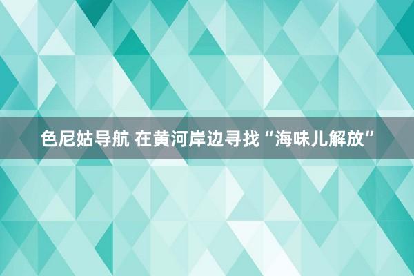 色尼姑导航 在黄河岸边寻找“海味儿解放”