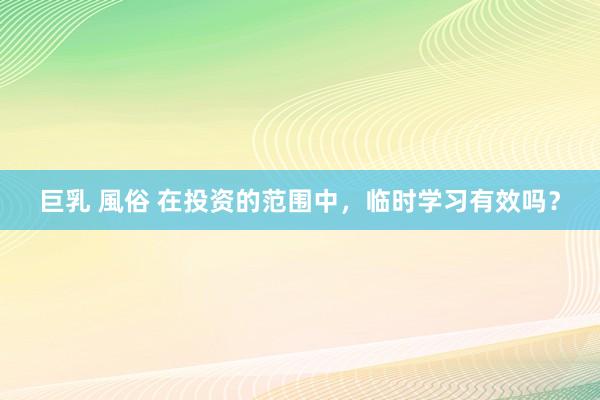 巨乳 風俗 在投资的范围中，临时学习有效吗？