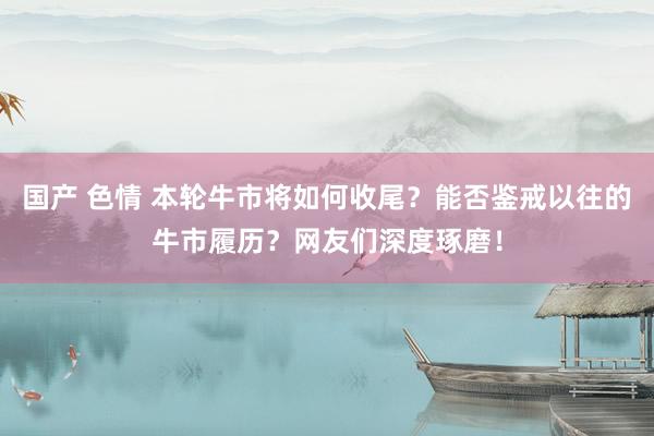 国产 色情 本轮牛市将如何收尾？能否鉴戒以往的牛市履历？网友们深度琢磨！