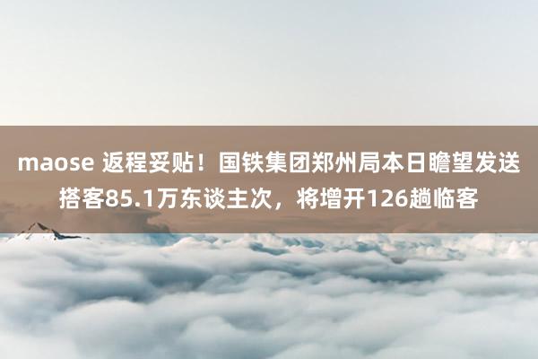 maose 返程妥贴！国铁集团郑州局本日瞻望发送搭客85.1万东谈主次，将增开126趟临客