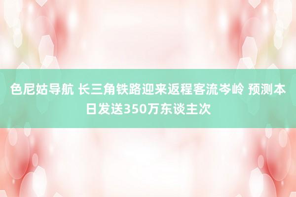 色尼姑导航 长三角铁路迎来返程客流岑岭 预测本日发送350万东谈主次