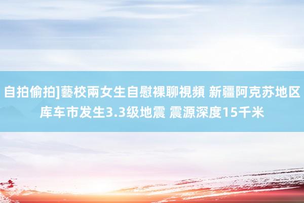 自拍偷拍]藝校兩女生自慰裸聊視頻 新疆阿克苏地区库车市发生3.3级地震 震源深度15千米