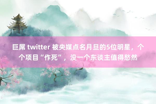 巨屌 twitter 被央媒点名月旦的5位明星，个个项目“作死”，没一个东谈主值得愁然