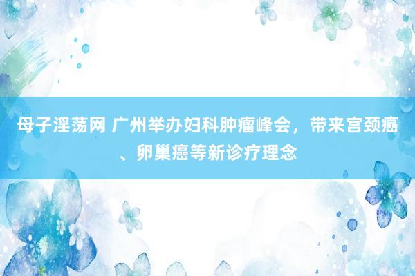 母子淫荡网 广州举办妇科肿瘤峰会，带来宫颈癌、卵巢癌等新诊疗理念