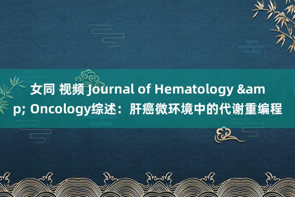 女同 视频 Journal of Hematology & Oncology综述：肝癌微环境中的代谢重编程