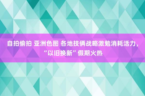 自拍偷拍 亚洲色图 各地技俩战略激勉消耗活力，“以旧换新”假期火热