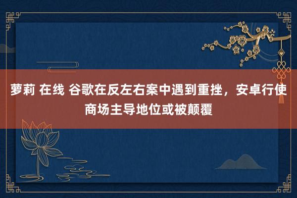 萝莉 在线 谷歌在反左右案中遇到重挫，安卓行使商场主导地位或被颠覆