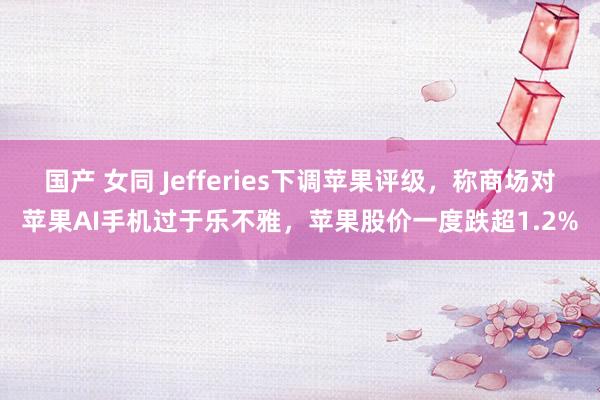 国产 女同 Jefferies下调苹果评级，称商场对苹果AI手机过于乐不雅，苹果股价一度跌超1.2%