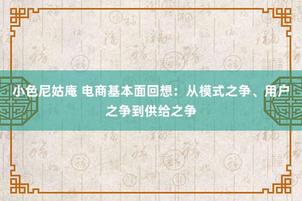 小色尼姑庵 电商基本面回想：从模式之争、用户之争到供给之争