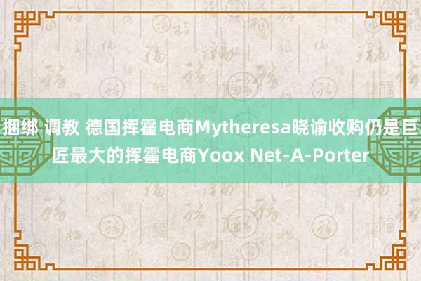 捆绑 调教 德国挥霍电商Mytheresa晓谕收购仍是巨匠最大的挥霍电商Yoox Net-A-Porter