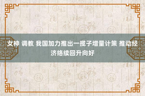 女神 调教 我国加力推出一揽子增量计策 推动经济络续回升向好