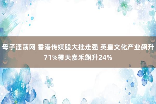 母子淫荡网 香港传媒股大批走强 英皇文化产业飙升71%橙天嘉禾飙升24%