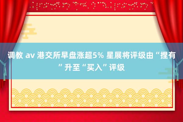 调教 av 港交所早盘涨超5% 星展将评级由“捏有”升至“买入”评级