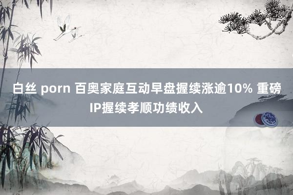 白丝 porn 百奥家庭互动早盘握续涨逾10% 重磅IP握续孝顺功绩收入