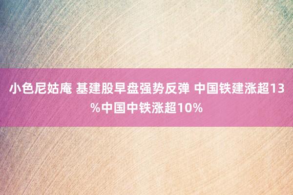 小色尼姑庵 基建股早盘强势反弹 中国铁建涨超13%中国中铁涨超10%