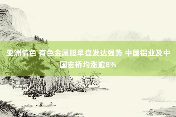 亚洲情色 有色金属股早盘发达强势 中国铝业及中国宏桥均涨逾8%