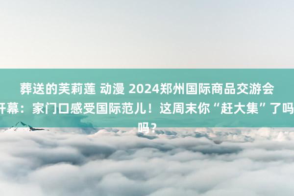 葬送的芙莉莲 动漫 2024郑州国际商品交游会开幕：家门口感受国际范儿！这周末你“赶大集”了吗？