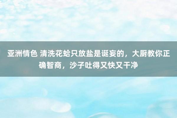 亚洲情色 清洗花蛤只放盐是诞妄的，大厨教你正确智商，沙子吐得又快又干净