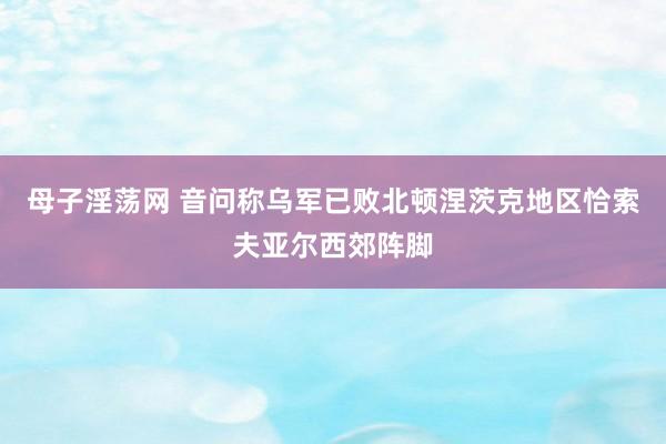 母子淫荡网 音问称乌军已败北顿涅茨克地区恰索夫亚尔西郊阵脚