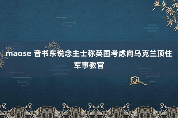 maose 音书东说念主士称英国考虑向乌克兰顶住军事教官