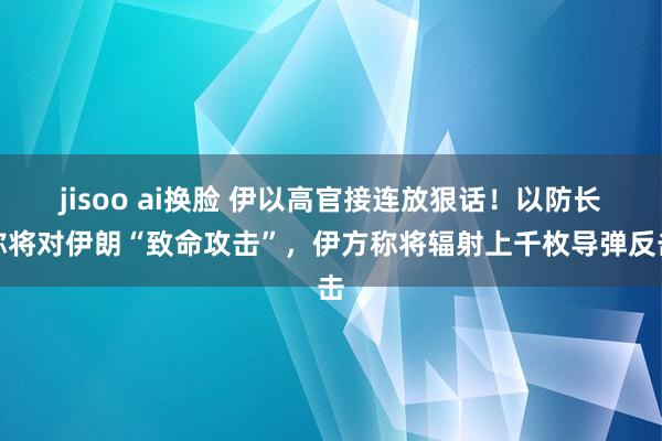 jisoo ai换脸 伊以高官接连放狠话！以防长称将对伊朗“致命攻击”，伊方称将辐射上千枚导弹反击