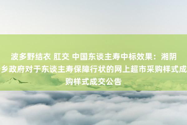 波多野结衣 肛交 中国东谈主寿中标效果：湘阴县六塘乡政府对于东谈主寿保障行状的网上超市采购样式成交公告