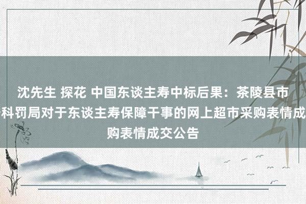 沈先生 探花 中国东谈主寿中标后果：茶陵县市集监督科罚局对于东谈主寿保障干事的网上超市采购表情成交公告