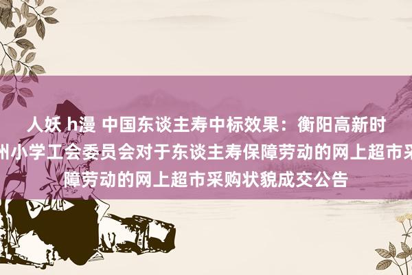 人妖 h漫 中国东谈主寿中标效果：衡阳高新时刻产业建筑区衡州小学工会委员会对于东谈主寿保障劳动的网上超市采购状貌成交公告