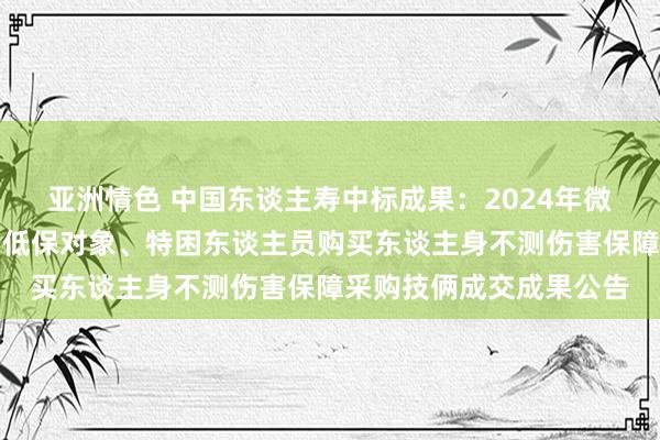 亚洲情色 中国东谈主寿中标成果：2024年微山县民政局为全县城乡低保对象、特困东谈主员购买东谈主身不测伤害保障采购技俩成交成果公告