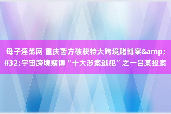 母子淫荡网 重庆警方破获特大跨境赌博案&#32;宇宙跨境赌博“十大涉案逃犯”之一吕某投案