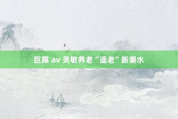 巨屌 av 灵敏养老“适老”新潮水