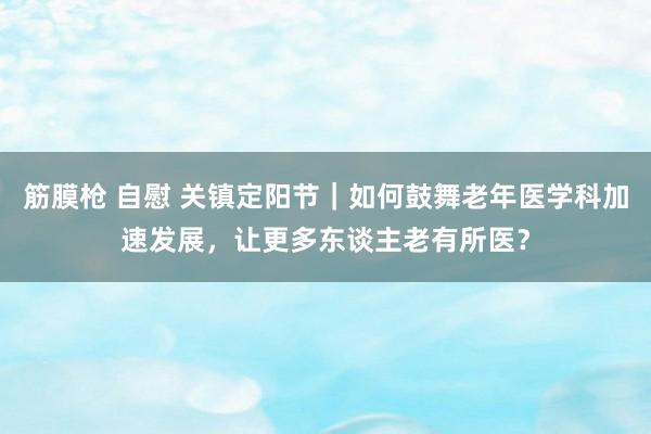 筋膜枪 自慰 关镇定阳节｜如何鼓舞老年医学科加速发展，让更多东谈主老有所医？