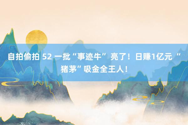 自拍偷拍 52 一批“事迹牛” 亮了！日赚1亿元 “猪茅”吸金全王人！