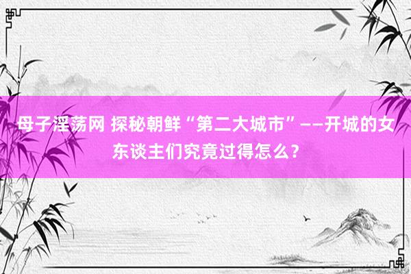 母子淫荡网 探秘朝鲜“第二大城市”——开城的女东谈主们究竟过得怎么？