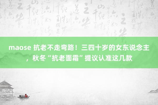 maose 抗老不走弯路！三四十岁的女东说念主，秋冬“抗老面霜”提议认准这几款