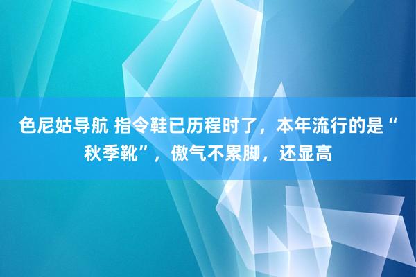 色尼姑导航 指令鞋已历程时了，本年流行的是“秋季靴”，傲气不累脚，还显高