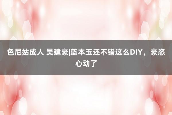 色尼姑成人 吴建豪|蓝本玉还不错这么DIY，豪恣心动了