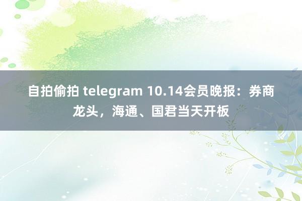 自拍偷拍 telegram 10.14会员晚报：券商龙头，海通、国君当天开板