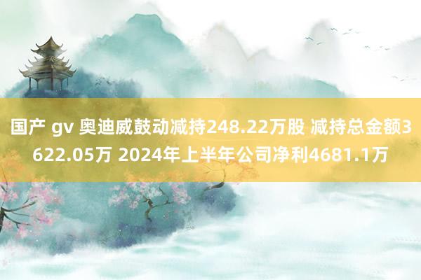 国产 gv 奥迪威鼓动减持248.22万股 减持总金额3622.05万 2024年上半年公司净利4681.1万