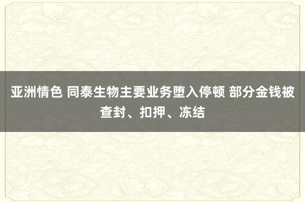 亚洲情色 同泰生物主要业务堕入停顿 部分金钱被查封、扣押、冻结