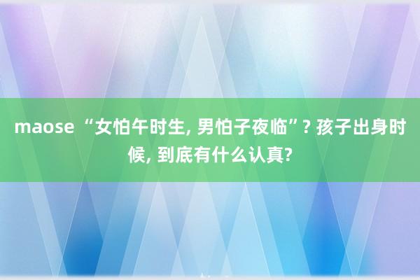 maose “女怕午时生， 男怕子夜临”? 孩子出身时候， 到底有什么认真?