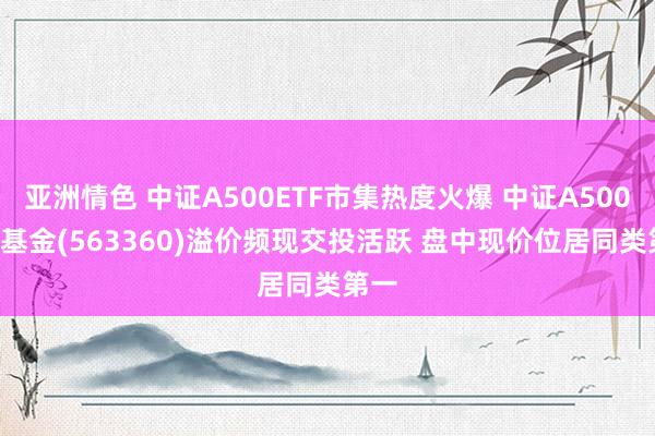 亚洲情色 中证A500ETF市集热度火爆 中证A500ETF基金(563360)溢价频现交投活跃 盘中现价位居同类第一