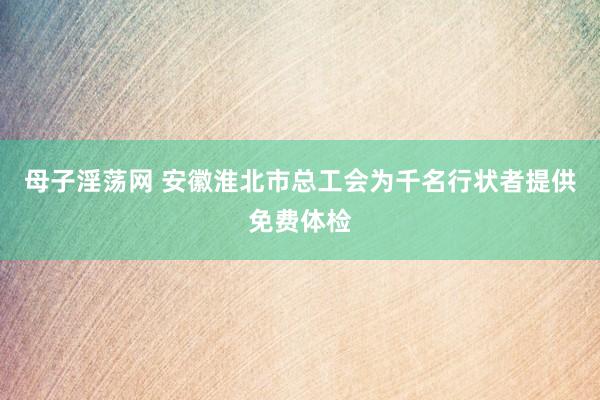 母子淫荡网 安徽淮北市总工会为千名行状者提供免费体检