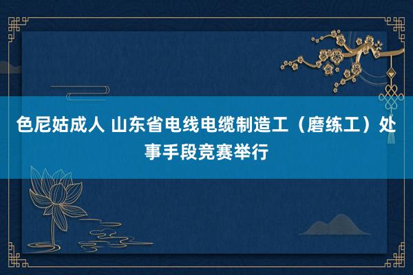 色尼姑成人 山东省电线电缆制造工（磨练工）处事手段竞赛举行