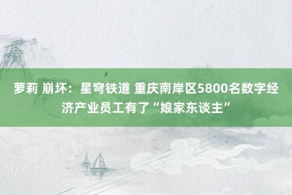 萝莉 崩坏：星穹铁道 重庆南岸区5800名数字经济产业员工有了“娘家东谈主”