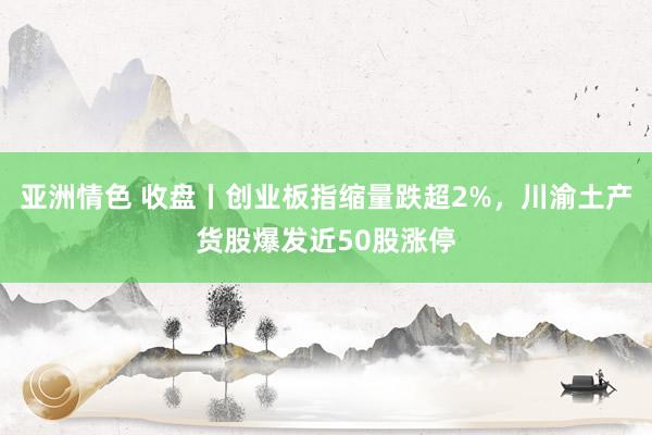 亚洲情色 收盘丨创业板指缩量跌超2%，川渝土产货股爆发近50股涨停